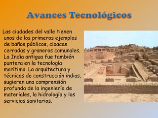 Las ciudades del valle tienen
unos de los primeros ejemplos
de baños públicos, cloacas
cerradas y graneros comunales.
La India antigua fue también
puntera en la tecnología
marítima. La arquitectura y
técnicas de construcción indias,
sugieren una comprensión
profunda de la ingeniería de
materiales, la hidrología y los
servicios sanitarios.
 