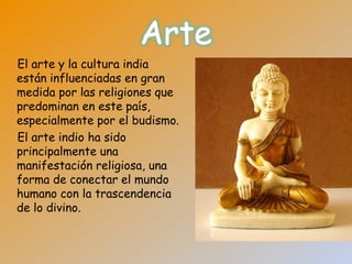 El arte y la cultura india
están influenciadas en gran
medida por las religiones que
predominan en este país,
especialmente por el budismo.
El arte indio ha sido
principalmente una
manifestación religiosa, una
forma de conectar el mundo
humano con la trascendencia
de lo divino.
 