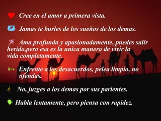 Cree en el amor a primera vista. Jamas te burles de los sueños de los demas. Ama profunda y apasionadamente, puedes salir  herido,pero esa es la unica manera de vivir la  vida completamente.  Enfrente a los desacuerdos, pelea limpio, no  ofendas. No, juzges a los demas por sus parientes. Habla lentamente, pero piensa con rapidez. 