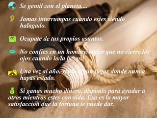 Se gentil con el planeta.... Jamas interrumpas cuando estes siendo  halagado. Ocupate de tus propios asuntos. No confies en un hombre/mujer que no cierre los  ojos cuando lo/la besas. Una vez al año, visita algun lugar donde nunca  hayas estado. Si ganas mucho dinero, disponlo para ayudar a  otros mientras estes con vida. Esa es la mayor  satisfaccion que la fortuna te puede dar. 