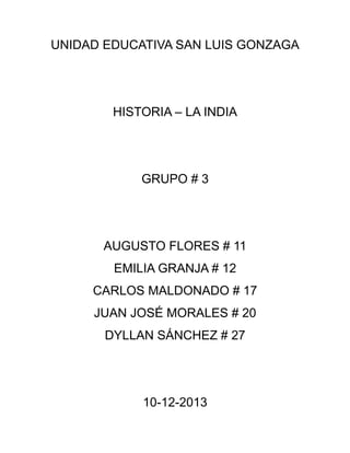 UNIDAD EDUCATIVA SAN LUIS GONZAGA

HISTORIA – LA INDIA

GRUPO # 3

AUGUSTO FLORES # 11
EMILIA GRANJA # 12
CARLOS MALDONADO # 17
JUAN JOSÉ MORALES # 20
DYLLAN SÁNCHEZ # 27

10-12-2013

 