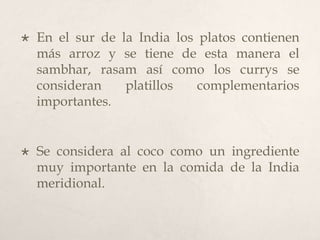 

En el sur de la India los platos contienen
más arroz y se tiene de esta manera el
sambhar, rasam así como los currys se
consideran
platillos
complementarios
importantes.



Se considera al coco como un ingrediente
muy importante en la comida de la India
meridional.

 