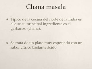 Chana masala


Típico de la cocina del norte de la India en
el que su principal ingrediente es el
garbanzo (chana).



Se trata de un plato muy especiado con un
sabor cítrico bastante ácido

 