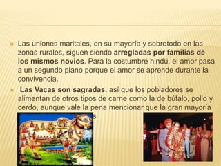  Las uniones maritales, en su mayoría y sobretodo en las
zonas rurales, siguen siendo arregladas por familias de
los mismos novios. Para la costumbre hindú, el amor pasa
a un segundo plano porque el amor se aprende durante la
convivencia.
 Las Vacas son sagradas. así que los pobladores se
alimentan de otros tipos de carne como la de búfalo, pollo y
cerdo, aunque vale la pena mencionar que la gran mayoría
suelen ser vegetarianos
 
