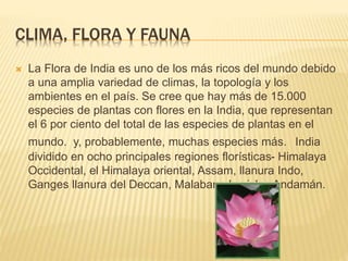 CLIMA, FLORA Y FAUNA
 La Flora de India es uno de los más ricos del mundo debido
a una amplia variedad de climas, la topología y los
ambientes en el país. Se cree que hay más de 15.000
especies de plantas con flores en la India, que representan
el 6 por ciento del total de las especies de plantas en el
mundo. y, probablemente, muchas especies más. India
dividido en ocho principales regiones florísticas- Himalaya
Occidental, el Himalaya oriental, Assam, llanura Indo,
Ganges llanura del Deccan, Malabar y las islas Andamán.
 
