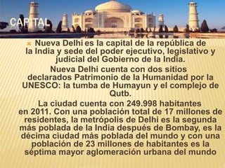 CAPITAL
 Nueva Delhi es la capital de la república de
la India y sede del poder ejecutivo, legislativo y
judicial del Gobierno de la India.
Nueva Delhi cuenta con dos sitios
declarados Patrimonio de la Humanidad por la
UNESCO: la tumba de Humayun y el complejo de
Qutb.
La ciudad cuenta con 249.998 habitantes
en 2011. Con una población total de 17 millones de
residentes, la metrópolis de Delhi es la segunda
más poblada de la India después de Bombay, es la
décima ciudad más poblada del mundo y con una
población de 23 millones de habitantes es la
séptima mayor aglomeración urbana del mundo
 