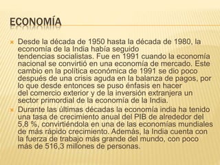 ECONOMÍA
 Desde la década de 1950 hasta la década de 1980, la
economía de la India había seguido
tendencias socialistas. Fue en 1991 cuando la economía
nacional se convirtió en una economía de mercado. Este
cambio en la política económica de 1991 se dio poco
después de una crisis aguda en la balanza de pagos, por
lo que desde entonces se puso énfasis en hacer
del comercio exterior y de la inversión extranjera un
sector primordial de la economía de la India.
 Durante las últimas décadas la economía india ha tenido
una tasa de crecimiento anual del PIB de alrededor del
5,8 %, convirtiéndola en una de las economías mundiales
de más rápido crecimiento. Además, la India cuenta con
la fuerza de trabajo más grande del mundo, con poco
más de 516,3 millones de personas.
 