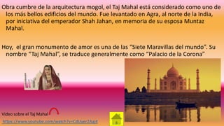 Obra cumbre de la arquitectura mogol, el Taj Mahal está considerado como uno de
los más bellos edificios del mundo. Fue levantado en Agra, al norte de la India,
por iniciativa del emperador Shah Jahan, en memoria de su esposa Muntaz
Mahal.
Hoy, el gran monumento de amor es una de las “Siete Maravillas del mundo”. Su
nombre “Taj Mahal”, se traduce generalmente como “Palacio de la Corona”
Video sobre el Taj Mahal
https://www.youtube.com/watch?v=CdUyer2Aaj4
 