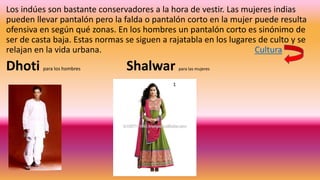 Los indúes son bastante conservadores a la hora de vestir. Las mujeres indias
pueden llevar pantalón pero la falda o pantalón corto en la mujer puede resulta
ofensiva en según qué zonas. En los hombres un pantalón corto es sinónimo de
ser de casta baja. Estas normas se siguen a rajatabla en los lugares de culto y se
relajan en la vida urbana. Cultura
Dhoti para los hombres Shalwar para las mujeres
 
