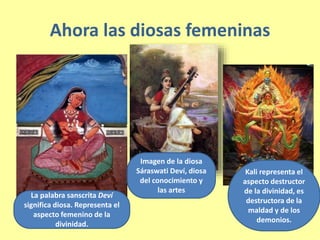Ahora las diosas femeninas
La palabra sanscrita Deví
significa diosa. Representa el
aspecto femenino de la
divinidad.
Imagen de la diosa
Sáraswati Deví, diosa
del conocimiento y
las artes
Kali representa el
aspecto destructor
de la divinidad, es
destructora de la
maldad y de los
demonios.
 
