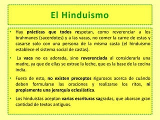 • Hay prácticas que todos respetan, como reverenciar a los
brahmanes (sacerdotes) y a las vacas, no comer la carne de estas y
casarse solo con una persona de la misma casta (el hinduismo
establece el sistema social de castas).
• La vaca no es adorada, sino reverenciada al considerarla una
madre, ya que de ellas se extrae la leche, que es la base de la cocina
india.
• Fuera de esto, no existen preceptos rigurosos acerca de cuándo
deben formularse las oraciones y realizarse los ritos, ni
propiamente una jerarquía eclesiástica.
• Los hinduistas aceptan varias escrituras sagradas, que abarcan gran
cantidad de textos antiguos.
El Hinduismo
 