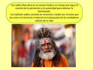 •Un sadhu (Saa-dhu) es un asceta hindú o un monje que sigue el
camino de la penitencia y la austeridad para obtener la
iluminación.
•La tradición sadhu consiste en renunciar a todos los vínculos que
los unen a lo terrenal o material en la búsqueda de los verdaderos
valores de la vida.
 