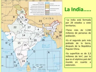 La India.....
• La India está formada
por 29 estados y siete
territorios.
•Tiene más de 1.240
millones de personas de
población.
•Es el segundo país más
poblado de la tierra,
después de la República
Popular China.
•Su superficie es de 3,3
millones de km2, por lo
que es el séptimo país del
mundo en cuanto a
extensión.
 