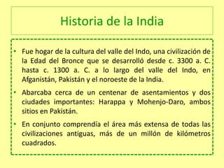 Historia de la India
• Fue hogar de la cultura del valle del Indo, una civilización de
la Edad del Bronce que se desarrolló desde c. 3300 a. C.
hasta c. 1300 a. C. a lo largo del valle del Indo, en
Afganistán, Pakistán y el noroeste de la India.
• Abarcaba cerca de un centenar de asentamientos y dos
ciudades importantes: Harappa y Mohenjo-Daro, ambos
sitios en Pakistán.
• En conjunto comprendía el área más extensa de todas las
civilizaciones antiguas, más de un millón de kilómetros
cuadrados.
 