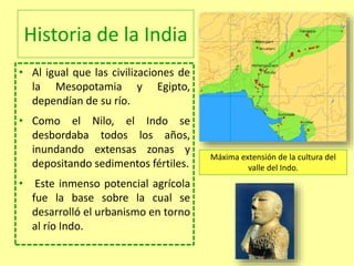 Historia de la India
• Al igual que las civilizaciones de
la Mesopotamia y Egipto,
dependían de su río.
• Como el Nilo, el Indo se
desbordaba todos los años,
inundando extensas zonas y
depositando sedimentos fértiles.
• Este inmenso potencial agrícola
fue la base sobre la cual se
desarrolló el urbanismo en torno
al río Indo.
Máxima extensión de la cultura del
valle del Indo.
 