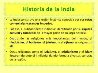 Historia de la India
• La India constituye una región histórica conocida por sus rutas
comerciales y grandes imperios.
• Por eso, el subcontinente indio fue identificado por su riqueza
cultural y comercial en la mayor parte de su larga historia.
• Cuatro de las religiones más importantes del mundo, el
hinduismo, el budismo, el jainismo y el sijismo se originaron
allí.
• Otras religiones como el judaísmo, el cristianismo y el islam
llegaron durante el I milenio, dando forma a diversas culturas
de la región.
 