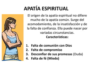 APATÍA ESPIRITUAL
El origen de la apatía espiritual no difiere
mucho de la apatía común. Surge del
acomodamiento, de la insatisfacción y de
la falta de confianza. Ella puede nacer por
variadas circunstancias.
Características:
1. Falta de comunión con Dios
2. Falta de compromiso
3. Desconfiar de sus promesas (Duda)
4. Falta de fé (Miedo)
 