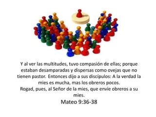 Y al ver las multitudes, tuvo compasión de ellas; porque
estaban desamparadas y dispersas como ovejas que no
tienen pastor. Entonces dijo a sus discípulos: A la verdad la
mies es mucha, mas los obreros pocos.
Rogad, pues, al Señor de la mies, que envíe obreros a su
mies.
Mateo 9:36-38
 