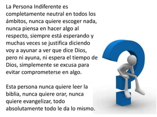 La Persona Indiferente es
completamente neutral en todos los
ámbitos, nunca quiere escoger nada,
nunca piensa en hacer algo al
respecto, siempre está esperando y
muchas veces se justifica diciendo
voy a ayunar a ver que dice Dios,
pero ni ayuna, ni espera el tiempo de
Dios, simplemente se excusa para
evitar comprometerse en algo.
Esta persona nunca quiere leer la
biblia, nunca quiere orar, nunca
quiere evangelizar, todo
absolutamente todo le da lo mismo.
 