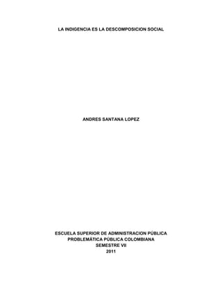 LA INDIGENCIA ES LA DESCOMPOSICION SOCIAL
ANDRES SANTANA LOPEZ
ESCUELA SUPERIOR DE ADMINISTRACION PÚBLICA
PROBLEMÁTICA PÚBLICA COLOMBIANA
SEMESTRE VII
2011
 