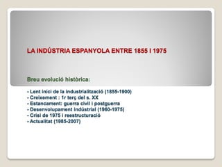 LA INDÚSTRIA ESPANYOLA ENTRE 1855 I 1975



Breu evolució històrica:

- Lent inici de la industrialització (1855-1900)
- Creixement : 1r terç del s. XX
- Estancament: guerra civil i postguerra
- Desenvolupament indústrial (1960-1975)
- Crisi de 1975 i reestructuració
- Actualitat (1985-2007)
 