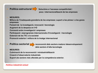    Política estructural            Solucións a l’escassa competitivitat i
                                     poca internacionalització de les empreses

    MESURES:
 -   Millora de l’inadequada grandària de les empreses: suport a les pimes i a les grans
     empreses
 -   Foment de la investigació, innovació i tecnologia
 -   Augment de la despesa en I+D
 -   Connexió entre investigació i empreses
 -   Participació enprogrames internacionals d’investigació i tecnologia
 -   Extensió de les TIC a la societat
 -   Promoció exterior i millora de la imatge internacional


    Política sectorial          reconcersió dels sectors madurs idesenvolupament
                                 dels sectors d’alta tecnologia
    MESURES:
 -   Culminació de la reconversió i reindustrialiltzació
 -   Creació d’observatoris industrials
 -   Suport als sectors més afectats per la competència exterior.


Política industrial actual
 
