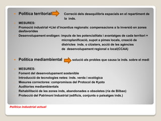    Política territorial          Correció dels desequilibris espacials en el repartiment de
                                     la inds.
      MESURES:
   -   Promoció industrial =Llei d’incentius regionals: compensacions a la inversió en zones
       desfavorides
   -   Desenvolupament endògen: impuls de les potencialitats i avantatges de cada territori =
                                     microplanificació, supot a pimes locals, creació de
                                     districtes inds. o clústers, acció de les agències
                                     de desenvolupament regional o local(CCAA)


      Política mediambiental              solució als probles que causa la inds. sobre el medi

      MESURES:
   -   Foment del desenvolupament sostenible
   -   Introducció de tecnologies netes: inds. verda i ecològica
   -   Mesures correctores: compromisos del Protocol de Kyoto
   -   Auditories mediambientals
   -   Rehabilitació de les zones inds, abandonades o obsoletes (ria de Bilbao)
   -   Protecció del Patrimoni Industrial (edificis, conjunts o paisatges inds.)


Política industrial actual
 