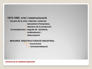 1975-1985: crisi i reestructuració
  Causes de la crisi: internes i externes
                     tancament d’empreses,
                     descens de la producció,
  Conseqüències caiguda de beneficis,
                     endeutament i
                     desocupació

    MESURES: REESTRUCTURACIÓ INDUSTRIAL
                    reconversió
                     reindustrialització




Evolució de la indústria espanyola
 