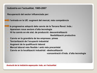 Indústria en l’actualitat, 1985-2007

Recuperació del sector influenciada per:

    l’entrada en la UE: augment del mercat, més competència

    la progressiva adopció dels canvis de la Tercera Revol. Inds.:
o    Apareixen nous sectors d’alta tecnologia
o    Hi ha canvis en els sist. de producció: descentralització
                                              flexibilització productiva
o    Canvis en la grandària de les empreses: pimes
o    Terciarització de l’ocupació industrial
o    Augment de la qualificació laboral
o    Mercat laboral més flexible i amb més precarietat
o    Canvis en la localització industrial: -deslocalització
                                           -concentració d’inds. d’alta tecnologia




Evolució de la indústria espanyola: inds. en l’actualitat
 