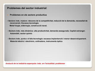 Problemes del sector industrial:

    Problemes en els sectors productius

 - Sectors inds. madurs: descens de la competitivitat, reducció de la demanda, necessitat de
     reconversió. Escassa tecnologia.
     Metal·lúrgia, siderúrgia, construcció naval.

  - Sectors inds. més dinàmics: alta productivitat, demanda assegurada. Capital estranger.
     Automòbil, sector químic

  - Sectors inds. punta o d’alta tecnologia: escassa implantanció i menor desenvolupament.
     Material elèctric i electrònic, ordinadors, instruments òptics




Evolució de la indústria espanyola: inds. en l’actualitat: problemes
 