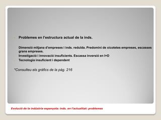 •   Problemes en l’estructura actual de la inds.

  -   Dimensió mitjana d’empreses i inds. reduïda. Predomini de xicotetes empreses, escasses
      grans empreses.
  -   Investigació i innovació insuficients. Escassa inversió en I+D
  -   Tecnologia insuficient i dependent


  *Consulteu els gràfics de la pàg. 216




Evolució de la indústria espanyola: inds. en l’actualitat: problemes
 