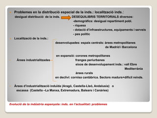    Problemes en la distribució espacial de la inds.: localització inds.:
    desigual distribució de la inds.       DESEQUILIBRIS TERRITORIALS diversos:
                                            -demogràfics: desigual repartiment pobl.
                                            - riquesa
                                            - dotació d’infraestructures, equipaments i serveis
                                            - pes polític
   Localització de la inds.:
                                desenvolupades: espais centrals: àrees metropolitanes
                                                                 de Madrid i Barcelona

                                en expansió: corones metropolitanes
•    Àrees industrialitzades                   franges periurbanes
                                               eixos de desenvolupament inds.: vall Ebre
                                                                               Mediterrània
                                               àrees rurals
                                en declivi: cornisa cantàbrica. Sectors madurs+dificil reinds.

•   Àrees d’industrialització induïda (Aragó, Castella-Lleó, Andalusia) o
     escassa (Castella –La Manxa, Extremadura, Balears i Canàries)



Evolució de la indústria espanyola: inds. en l’actualitat: problemes
 