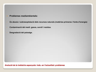    Problemes mediambientals:

  •   Ús abusiu i sobreexplotació dels recursos naturals (matèries primeres i fonts d’energia)

  •   Contaminació del medi: gasos, soroll i residus.

  •   Desgradació del paisatge.




Evolució de la indústria espanyola: inds. en l’actualitat: problemes
 