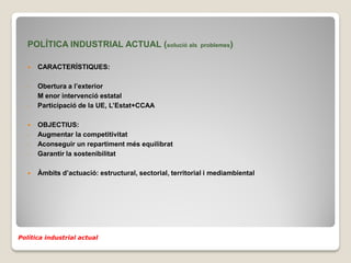 POLÍTICA INDUSTRIAL ACTUAL (solució als                 problemes)


      CARACTERÍSTIQUES:

   -   Obertura a l’exterior
   -   M enor intervenció estatal
   -   Participació de la UE, L’Estat+CCAA

      OBJECTIUS:
   -   Augmentar la competitivitat
   -   Aconseguir un repartiment més equilibrat
   -   Garantir la sostenibilitat

      Àmbits d’actuació: estructural, sectorial, territorial i mediambiental




Política industrial actual
 