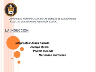 UNIVERSIDAD METROPOLITANA DE LAS CIENCIAS DE LA EDUCACIÓN
   FACULTAD DE EDUCACIÓN PEDAGOGÍA BÁSICA.


LA INDUCCIÓN


       Integrantes: Juana Fajardo
                  Jocelyn Quero
                     Pamela Miranda
                         Mariechen stormezan
 