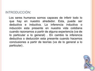 INTRODUCCIÓN:
 Los seres humanos somos capaces de inferir todo lo
 que hay en nuestro alrededor. Esta, puede ser
 deductiva e inductiva. La inferencia inductiva o
 inducción esta presente en nuestra vida cotidiana
 cuando razonamos a partir de alguna experiencia (va de
 lo particular a lo general) . En cambio la inferencia
 deductiva o deducción esta presente cuando hacemos
 conclusiones a partir de teorías (va de lo general a lo
 particular) .
 