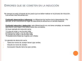 ERRORES QUE SE COMETEN EN LA INDUCCIÓN

    No siempre se esta consiente de los pasos que se deben realizar en el proceso de inducción.
     Los errores mas frecuentes son:

-    Confundir observación e inferencia: no diferenciar los hechos de la interpretación. Por
     ejemplo, al ver una pintura en lugar de describirla le atribuimos un sentido especial.

-    Confundir inducción y deducción: esta diferenciación es una tarea compleja, se necesita
     ejercitación para lograr internalizar estos dos conceptos.
-    Un buen ejemplo de inducción sería;
-    1) Luisa es mujer y me ha sido infiel
     2) Patricia es mujer y me ha sido infiel
     3) Carmen es mujer y me ha sido infiel
     Probablemente todas las mujeres son infieles

    Un ejemplo de deducción sería:
      Todos los novios de Jocelyn tienen ojos verdes.
      Claudio es novio de Jocelyn.
      Conclusión Claudio tiene los ojos verdes.
 