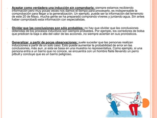 -   Aceptar como verdadera una inducción sin comprobarla: siempre estamos recibiendo
    información pero muy pocas veces nos damos el tiempo para procesarlo, es indispensable la
    comprobación para llegar a la generalización. Un ejemplo, puede ser la información del terremoto
    de este 20 de Mayo, mucha gente se ha preparado comprando víveres y juntando agua. Sin antes
    haber comprobado esta información con especialistas.

-   Olvidar que las conclusiones son sólo probables: no hay que olvidar que las conclusiones
    obtenidas de los procesos inductivos son siempre probables. Por ejemplo, los corredores de bolsa
    que predicen la baja o alta del valor de las acciones ,no siempre aciertan en sus pronósticos.

-   Generalizar a partir de pocas observaciones: suele suceder que las personas realizan
    inducciones a partir de un solo caso. Esto puede aumentar la probabilidad de error en las
    conclusiones, más aun ,si esta se basa en una muestra no representativa. Como ejemplo, si una
    persona entra a un barrio que no conoce, se encuentra con un hombre flaite llevando un perro
    pitbull y concluye que es un barrio peligroso.
 