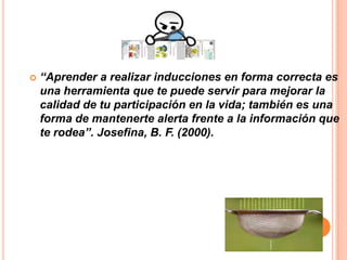    “Aprender a realizar inducciones en forma correcta es
    una herramienta que te puede servir para mejorar la
    calidad de tu participación en la vida; también es una
    forma de mantenerte alerta frente a la información que
    te rodea”. Josefina, B. F. (2000).
 