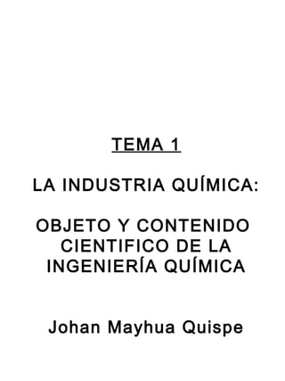 TEMA 1
LA INDUSTRIA QUÍMICA:
OBJETO Y CONTENIDO
CIENTIFICO DE LA
INGENIERÍA QUÍMICA
Johan Mayhua Quispe
 
