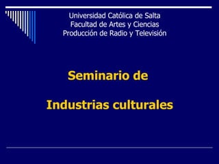 Seminario de  Industrias culturales Universidad Católica de Salta Facultad de Artes y Ciencias Producción de Radio y Televisión 