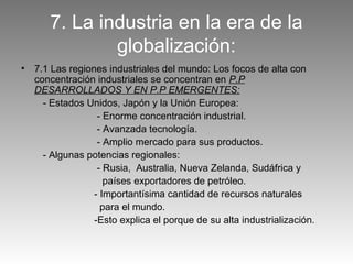7. La industria en la era de la
               globalización:
•   7.1 Las regiones industriales del mundo: Los focos de alta con
    concentración industriales se concentran en P.P
    DESARROLLADOS Y EN P.P EMERGENTES:
      - Estados Unidos, Japón y la Unión Europea:
                   - Enorme concentración industrial.
                   - Avanzada tecnología.
                   - Amplio mercado para sus productos.
      - Algunas potencias regionales:
                   - Rusia, Australia, Nueva Zelanda, Sudáfrica y
                     países exportadores de petróleo.
                  - Importantísima cantidad de recursos naturales
                    para el mundo.
                  -Esto explica el porque de su alta industrialización.
 