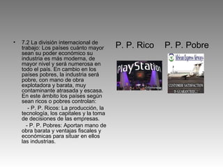 •   7.2 La división internacional de
    trabajo: Los países cuánto mayor      P. P. Rico   P. P. Pobre
    sean su poder económico su
    industria es más moderna, de
    mayor nivel y será numerosa en
    todo el país. En cambio en los
    países pobres, la industria será
    pobre, con mano de obra
    explotadora y barata, muy
    contaminante atrasada y escasa.
    En este ámbito los países según
    sean ricos o pobres controlan:
       - P. P. Ricos: La producción, la
    tecnología, los capitales y la toma
    de decisiones de las empresas.
      - P. P. Pobres: Aportan mano de
    obra barata y ventajas fiscales y
    económicas para situar en ellos
    las industrias.
 