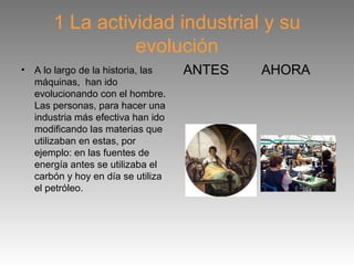 1 La actividad industrial y su
                  evolución
•   A lo largo de la historia, las   ANTES   AHORA
    máquinas, han ido
    evolucionando con el hombre.
    Las personas, para hacer una
    industria más efectiva han ido
    modificando las materias que
    utilizaban en estas, por
    ejemplo: en las fuentes de
    energía antes se utilizaba el
    carbón y hoy en día se utiliza
    el petróleo.
 
