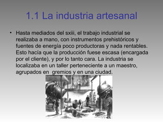 1.1 La industria artesanal
• Hasta mediados del sxiii, el trabajo industrial se
  realizaba a mano, con instrumentos prehistóricos y
  fuentes de energía poco productoras y nada rentables.
  Esto hacía que la producción fuese escasa (encargada
  por el cliente), y por lo tanto cara. La industria se
  localizaba en un taller perteneciente a un maestro,
  agrupados en gremios y en una ciudad.
 