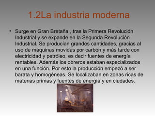 1.2La industria moderna
• Surge en Gran Bretaña , tras la Primera Revolución
  Industrial y se expande en la Segunda Revolución
  Industrial. Se producían grandes cantidades, gracias al
  uso de máquinas movidas por carbón y más tarde con
  electricidad y petróleo, es decir fuentes de energía
  rentables. Además los obreros estaban especializados
  en una función. Por esto la producción empezó a ser
  barata y homogéneas. Se localizaban en zonas ricas de
  materias primas y fuentes de energía y en ciudades.
 
