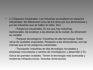 •   2.2 Espacios industriales: Las industrias se localizan en espacios
    industriales. Se diferencian unos de los otros por sus dimensiones y
    por las industrias que se hallan en ellos. Son:
          - Polígonos industriales: En los que hay industrias
    tradicionales. Se localizan a las afueras de la ciudad. Su dimensión
    es variable
          - Parques tecnológicos: Industrias de alta tecnología. Están
    cerca de ciudades avanzadas. Respecto a las dimensiones, son las
    mismas que en los polígonos industriales.
          - Tecnópolis: Industrias de alta tecnología vinculadas a
    empresas innovadoras y centros de investigación y desarrollo (I D).
    Cerca de grandes ciudades. Tienen la tecnología más avanzada y
    modernas infraestructuras. Grandes dimensiones.
 
