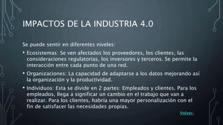 IMPACTOS DE LA INDUSTRIA 4.0
Se puede sentir en diferentes niveles:
• Ecosistemas: Se ven afectados los proveedores, los clientes, las
consideraciones regulatorias, los inversores y terceros. Se permite la
interacción entre cada punto de una red.
• Organizaciones: La capacidad de adaptarse a los datos mejorando así
la organización y la productividad.
• Individuos: Esta se divide en 2 partes: Empleados y clientes. Para los
empleados, llega a significar un cambio en el trabajo que van a
realizar. Para los clientes, habría una mayor personalización con el
fin de satisfacer las necesidades propias.
Volver.
 