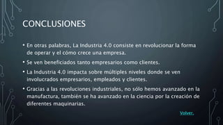 CONCLUSIONES
• En otras palabras, La Industria 4.0 consiste en revolucionar la forma
de operar y el cómo crece una empresa.
• Se ven beneficiados tanto empresarios como clientes.
• La Industria 4.0 impacta sobre múltiples niveles donde se ven
involucrados empresarios, empleados y clientes.
• Gracias a las revoluciones industriales, no sólo hemos avanzado en la
manufactura, también se ha avanzado en la ciencia por la creación de
diferentes maquinarias.
Volver.
 
