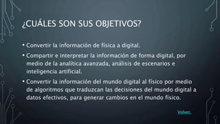 ¿CUÁLES SON SUS OBJETIVOS?
• Convertir la información de física a digital.
• Compartir e interpretar la información de forma digital, por
medio de la analítica avanzada, análisis de escenarios e
inteligencia artificial.
• Convertir la información del mundo digital al físico por medio
de algoritmos que traduzcan las decisiones del mundo digital a
datos efectivos, para generar cambios en el mundo físico.
Volver.
 